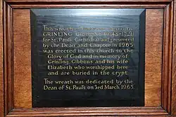 This wreath of limewood carved by GRINLING GIBBONS (1648-1721) for St. Paul's Cathedral and presented by the Dean and Chapter in 1965 was erected in this church to the Glory of God and in memory of Grinling Gibbons and his wife Elizabeth who worshipped here and are buried in the crypt The wreath was dedicated by the Dean of St. Paul's on 3rd March 1965.