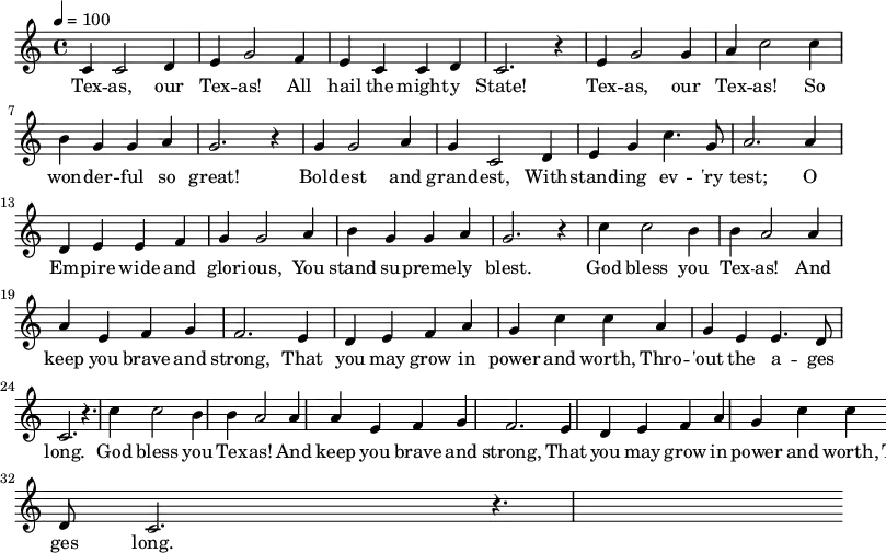 \relative c' {
\key c \major \time 4/4 \tempo 4 = 100
c4 c2 d4 e g2 f4 e c c d c2. r4
e g2 g4 a c2 c4 b g g a g2. r4
g g2 a4 g c,2 d4 e g c4. g8 a2. a4
d, e e f g g2 a4 b g g a g2. r4
\repeat unfold 2 { c4 c2 b4 b | a2 a4 a e f g | f2. e4 |
d e f a g | c c a g | e e4. d8 c2. | r4. }
}
\addlyrics {
Tex -- as, our Tex -- as! All hail the might -- y State!
Tex -- as, our Tex -- as! So won -- der -- ful so great!
Bold -- est and grand -- est, With -- stand -- ing ev -- 'ry test;
O Em -- pire wide and glor -- ious, You stand su -- preme -- ly blest.
God bless you Tex -- as! And keep you brave and strong,
That you may grow in power and worth, Thro -- 'out the a -- ges long.
God bless you Tex -- as! And keep you brave and strong,
That you may grow in power and worth, Thro -- 'out the a -- ges long.
}