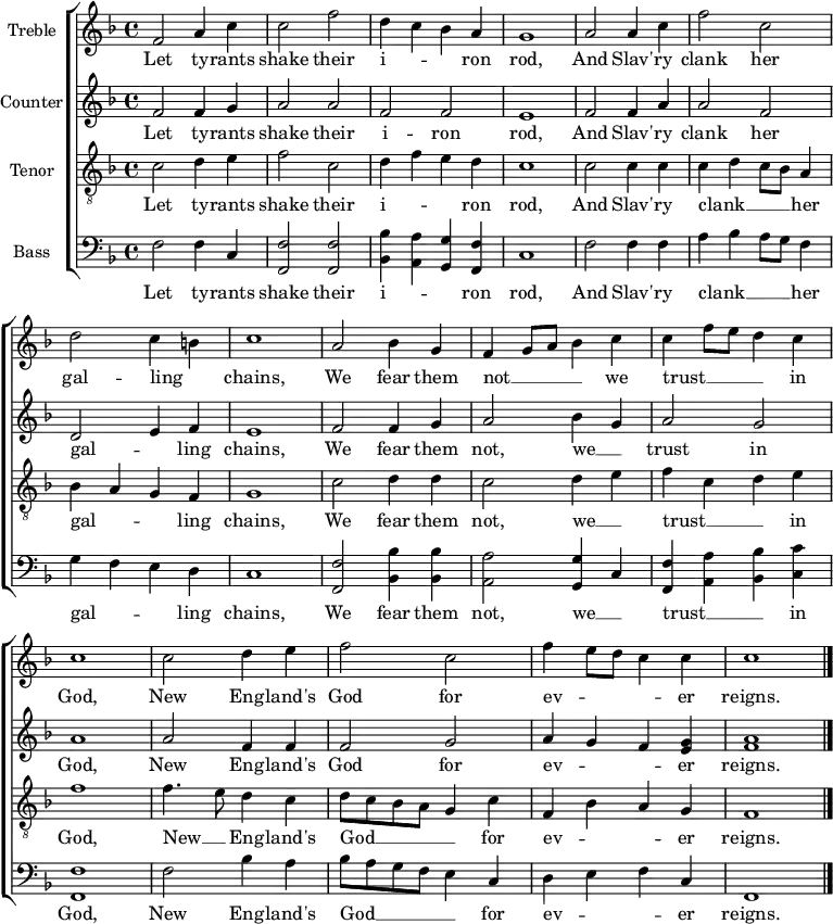 \header { tagline = "" }
\layout {
\context { \Score \remove "Bar_number_engraver" }
\context { \Voice \remove "Dynamic_engraver" }
}
\score {
\new ChoirStaff <<
\language english
\new Staff \with { instrumentName = "Treble" midiInstrument = "choir aahs" midiMaximumVolume = 0.7 } \fixed c' {
\time 4/4 \key f \major \clef treble
f2 a4 c' | 2 f' | d'4 c' bf a | g1 | a2 4 c' | f'2 c' | \break d' c'4 b | c'1 |
a2 bf4 g | f g8 a bf4 c' | 4 f'8 e' d'4 c' \break | 1 | 2 d'4 e' | f'2 c' | f'4 e'8 d' c'4 4 | 1 \bar "|." |
}
\addlyrics {
Let ty -- rants shake their i -- _ _ ron rod, And Slav' -- ry clank her gal -- ling _ chains,
We fear them not __ _ _ _ we trust __ _ _ _ in God, New Eng -- land's God for ev -- _ _ _ er reigns.
}
\new Staff \with { instrumentName = "Counter" midiInstrument = "choir aahs" midiMaximumVolume = 0.7 } \fixed c' {
\time 4/4 \key f \major \clef treble
f2 4 g | a2 a | f f | e1 | f2 4 a | 2 f | d e4 f | e1 |
f2 4 g | a2 bf4 g | a2 g | a1 | 2 f4 4 | 2 g | a4 g f <e g> | <f a>1 \bar "|." |
}
\addlyrics {
Let ty -- rants shake their i -- ron rod, And Slav' -- ry clank her gal -- _ ling chains,
We fear them not, we __ _ trust in God, New Eng -- land's God for ev -- _ _ er reigns.
}
\new Staff \with { instrumentName = "Tenor" midiInstrument = "choir aahs" midiMaximumVolume = 1.0 } \fixed c {
\time 4/4 \key f \major \clef "treble_8"
c'2\ffff d'4 e' | f'2 c' | d'4 f' e' d' | c'1 | 2 4 4 | 4 d' c'8 bf a4 | bf a g f | g1 |
c'2 d'4 4 | c'2 d'4 e' | f' c' d' e' | f'1 | f'4. e'8 d'4 c' | d'8 c' bf a g4 c' | f bf a g | f1 \bar "|." |
}
\addlyrics {
Let ty -- rants shake their i -- _ _ ron rod, And Slav' -- ry clank __ _ _ _ her gal -- _ _ ling chains,
We fear them not, we __ _ trust __ _ _ in God, New __ _ Eng -- land's God __ _ _ _ _ for ev -- _ _ er reigns.
}
\new Staff \with { instrumentName = "Bass" midiInstrument = "choir aahs" midiMaximumVolume = 0.8 } \fixed c {
\time 4/4 \key f \major \clef bass
f2 4 c | <f,f>2 2 | <bf,bf>4 <a,a> <g,g> <f,f> | c1 | f2 4 4 | a bf a8 g f4 | g f e d | c1 |
<f,f>2 <bf,bf>4 4 | <a,a>2 <g,g>4 c | <f,f> <a,a> <bf,bf> <c c'> | <f,f>1 | f2 bf4 a | bf8 a g f e4 c | d e f c | f,1 \bar "|." |
}
\addlyrics {
Let ty -- rants shake their i -- _ _ ron rod, And Slav' -- ry clank __ _ _ _ her gal -- _ _ ling chains,
We fear them not, we __ _ trust __ _ _ in God, New Eng -- land's God __ _ _ _ _ for ev -- _ _ er reigns.
}
>>
\layout {}
\midi { \tempo 4=90 }
}