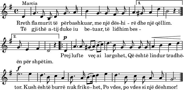 
\header { tagline = ##f }
\paper { paper-width = 170\mm }

global = { \key g \major \time 4/4 \partial 4 \autoBeamOff }

sopranoVoice = \relative c' { \global \set Staff.midiInstrument = "trumpet"
  \repeat volta 2 { d4^"Marcia" | g4. d8 b d g8. a16 | b4 g4. g8 fis g | a4. }
  \alternative { { gis8 a4 d | b2 r4 } { g8 e4 fis | d2 r4 } }
  \repeat volta 2 { d4^\p | a'4. a8 gis ([a]) b ([c]) | d4. b8 g g g g | a4^\< b c d | e2.\f
  e4 | d4. b8 c4 a | b8. a16 b8. ([c16]) d4 e | d4. b8 c b a a | g2. } \bar "|."
}

verse = \lyricmode {
  << { Rreth fla -- mu -- rit të për -- bash -- kuar,
  me një dës -- hi -- rë dhe një qël -- lim. }
  \new Lyrics \lyricmode { Të gji -- thë a -- tij duke iu be -- tuar,
  të lid -- him bes -- "" "" "" "" ën për shpë -- tim. } >>

  Prej luf -- te veç ai lar -- go -- het,
  Që ësh -- të lin -- dur tra -- dhë -- tor.
  Kush ësh -- të bur -- rë nuk frik -- o -- het,
  Po vdes, po vdes si një dësh -- mor!
}

\score {
  \new Staff
  { \sopranoVoice } \addlyrics { \verse }
  \layout { indent = 0 \context { \Score \remove "Bar_number_engraver" } }
}
\score { \unfoldRepeats \sopranoVoice
  \midi { \tempo 4=96 }
}
