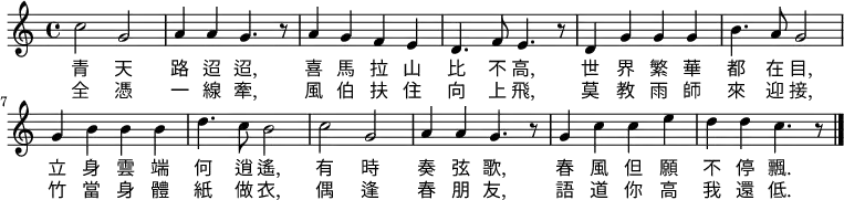 
\fixed c' { \time 4/4 \key c \major 
c'2 g2 | a4 a4 g4. r8 | a4 g4 f4 e4 | d4. f8 e4. r8 |
d4 g4 g4 g4 | b4. a8 g2 |g4 b4 b4 b4 | d'4. c'8 b2 |
c'2 g2 | a4 a4 g4. r8 | g4 c'4 c'4 e'4 | d'4 d'4 c'4. r8 \bar "|."
}
\addlyrics { 
青 天 | 路 迢 迢, | 喜 馬 拉 山 | 比 不 高, |
世 界 繁 華 | 都 在 目, | 立 身 雲 端 | 何 逍 遙, |
有 時 | 奏 弦 歌, | 春 風 但 願  | 不 停 飄. |
}
\addlyrics { 
全 憑 | 一 線 牽,  |風 伯 扶 住 | 向 上 飛, |
莫 教 雨 師 | 來 迎 接, | 竹 當 身 體 | 紙 做 衣, |
偶 逢 | 春 朋 友, | 語 道 你 高 | 我 還 低. |
}
