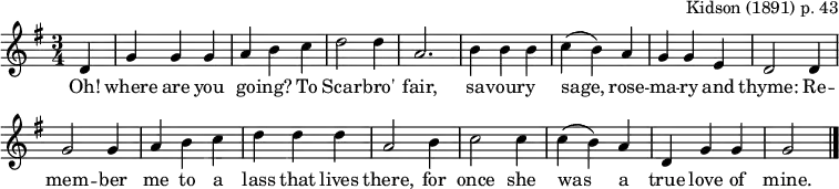 
\header { tagline = ##f arranger = \markup { "Kidson (1891) p. 43" } }

global = { \key g \major \time 3/4 \partial 4 }

sopranoVoice = \relative c' { \global \set Staff.midiInstrument = "clarinet"
  d4 | g g g | a b c | d2 d4 | a2.
  b4 b b | c (b) a | g g e | d2
  d4 | g2 g4 | a b c | d d d | a2
  b4 | c2 c4 | c (b) a | d, g g | g2 \bar "|."
 \bar "|."
}

verse = \lyricmode {
  Oh! where are you go -- ing? To Scar -- bro' fair,
  sa -- vour -- y sage, rose -- ma -- ry and thyme:
  Re -- mem -- ber me to a lass that lives there, for once she was a true love of mine.
}

\score {
  << \new Staff \sopranoVoice \addlyrics \verse >>
  \layout { indent = 0 \context { \Score \remove "Bar_number_engraver" } }
  \midi { \tempo 4. = 90 }
}
