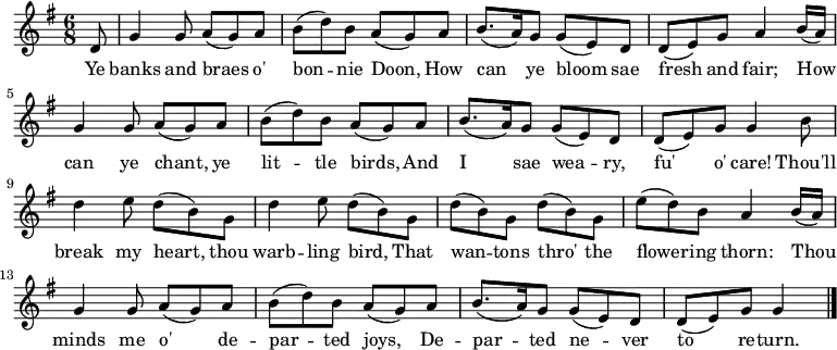 \fixed c' {
\time 6/8 \key g \major
\partial 8 d8 |
g4 8 a( g) a | b( d') b a( g) a | b8.( a16) g8 g( e) d | d( e) g a4 b16( a) |
g4 8 a( g) a | b( d') b a( g) a | b8.( a16) g8 g( e) d | d( e) g g4 b8 |
d'4 e'8 d'( b) g | d'4 e'8 d'( b) g | d'( b) g d'( b) g | e'( d') b a4 b16( a) |
g4 8 a( g) a | b( d') b a( g) a | b8.( a16) g8 g( e) d | d( e) g g4 \bar "|."
}
\addlyrics {
Ye banks and braes o' bon -- nie Doon, How can ye bloom sae fresh and fair;
How can ye chant, ye lit -- tle birds, And I sae wea -- ry, fu' o' care!
Thou'll break my heart, thou warb -- ling bird,
That wan -- tons thro' the flower -- ing thorn:
Thou minds me o' de -- par -- ted joys, De -- par -- ted ne -- ver to re -- turn.
}