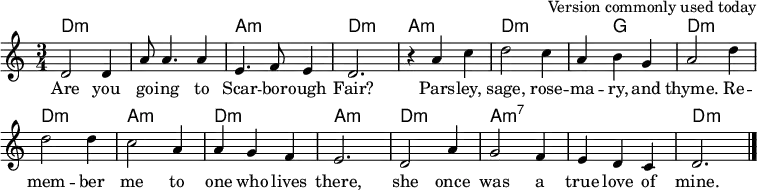 
% as used in File:Scarborough Fair.ogg at Commons
\header { tagline = ##f arranger = "Version commonly used today" }

global = { \key d \dorian \time 3/4 }

chordNames = \chordmode { \global \set chordChanges = ##t
  \set Staff.midiInstrument = "acoustic guitar (nylon)"
  \transpose c c, {
  d2.:min\ppp | q | a:min | d:min |
  a:m | d:min | d4:min g2 | d2.:min |
  d:min | a:min | d:min | a:min |
  d:min | a:min7 | a:min7 | d:min \bar "|." }
}

sopranoVoice = \relative c' { \global \set Staff.midiInstrument = "clarinet"
  d2 4 | a'8 a4. a4 | e4. f8 e4 | d2. |
  r4 a' c4 | d2 c4 | a b g | a2 d4 |
  2 4 | c2 a4 | a g f | e2. |
  d2 a'4 | g2 f4 | e d c | d2. \bar "|."
}

verse = \lyricmode {
  Are you go -- ing to Scar -- bor -- ough Fair?
  Pars -- ley, sage, rose -- ma -- ry, and thyme.
  Re -- mem -- ber me to one who lives there,
  she once was a true love of mine.
}

\score {
  <<
    \new ChordNames \chordNames
    \new Staff \sopranoVoice \addlyrics \verse
  >>
  \layout { indent = 0 \context { \Score \remove "Bar_number_engraver" } }
  \midi { \tempo 4. = 90 }
}

